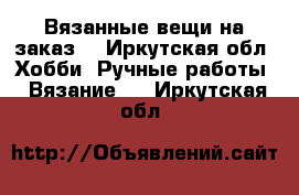 Вязанные вещи на заказ. - Иркутская обл. Хобби. Ручные работы » Вязание   . Иркутская обл.